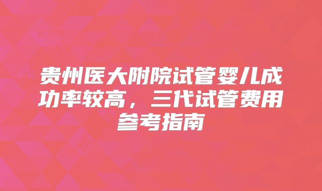 贵州医大附院试管婴儿成功率较高,三代试管费用参考指南