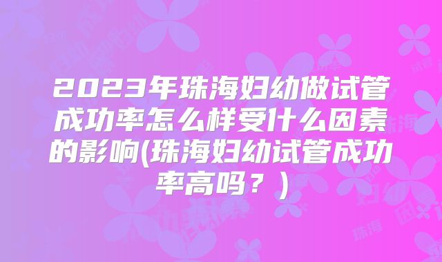 2023年珠海妇幼做试管成功率怎么样受什么因素的影响(珠海妇幼试管成功率高吗?)