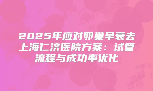 2025年应对卵巢早衰去上海仁济医院方案：试管流程与成功率优化
