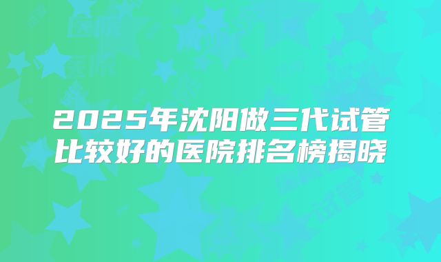 2025年沈阳做三代试管比较好的医院排名榜揭晓