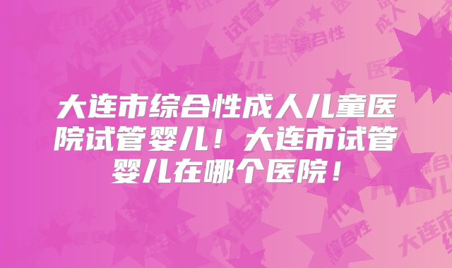 大连市综合性成人儿童医院试管婴儿！大连市试管婴儿在哪个医院！
