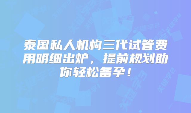 泰国私人机构三代试管费用明细出炉，提前规划助你轻松备孕！