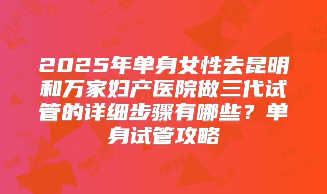 2025年单身女性去昆明和万家妇产医院做三代试管的详细步骤有哪些?单身试管攻略