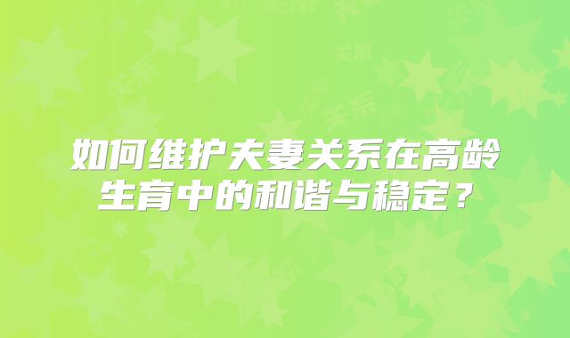 如何维护夫妻关系在高龄生育中的和谐与稳定?