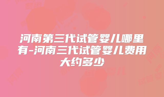 河南第三代试管婴儿哪里有-河南三代试管婴儿费用大约多少