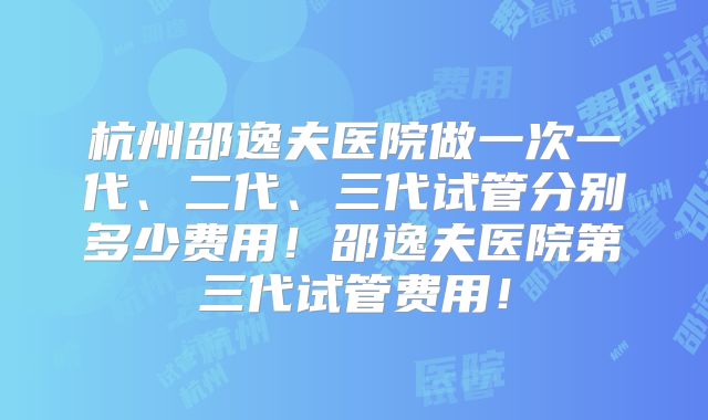 杭州邵逸夫医院做一次一代、二代、三代试管分别多少费用!邵逸夫医院第三代试管费用!