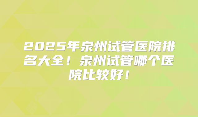 2025年泉州试管医院排名大全!泉州试管哪个医院比较好!