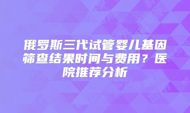 俄罗斯三代试管婴儿基因筛查结果时间与费用？医院推荐分析