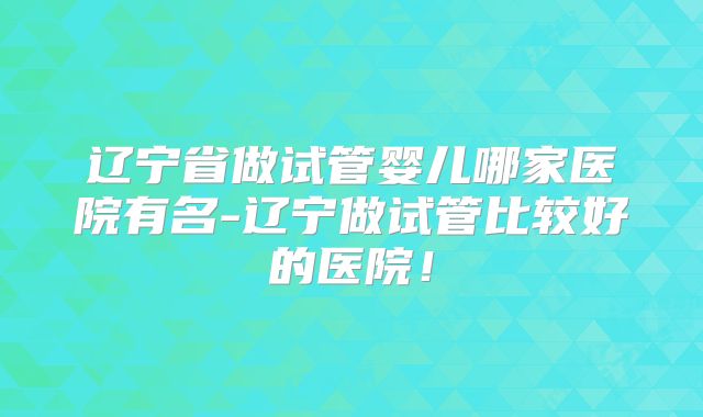 辽宁省做试管婴儿哪家医院有名-辽宁做试管比较好的医院！