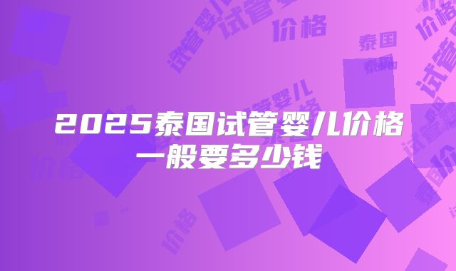 2025泰国试管婴儿价格一般要多少钱