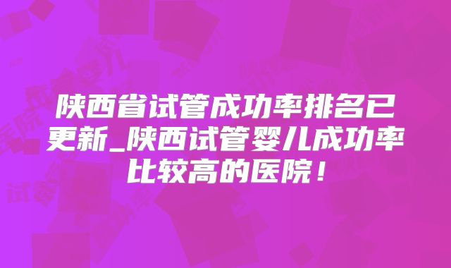 陕西省试管成功率排名已更新_陕西试管婴儿成功率比较高的医院！