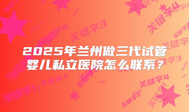 2025年兰州做三代试管婴儿私立医院怎么联系?