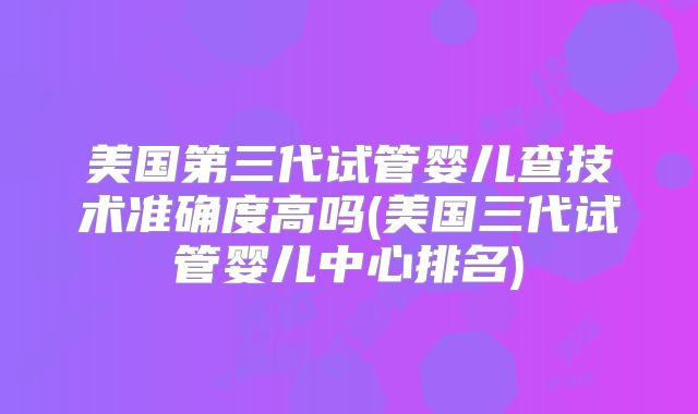 美国第三代试管婴儿查技术准确度高吗(美国三代试管婴儿中心排名)