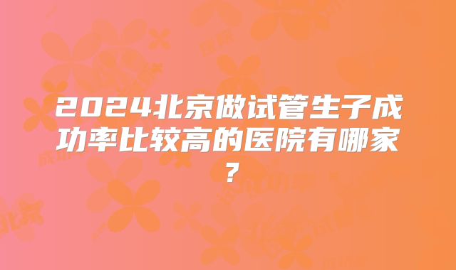 2024北京做试管生子成功率比较高的医院有哪家?