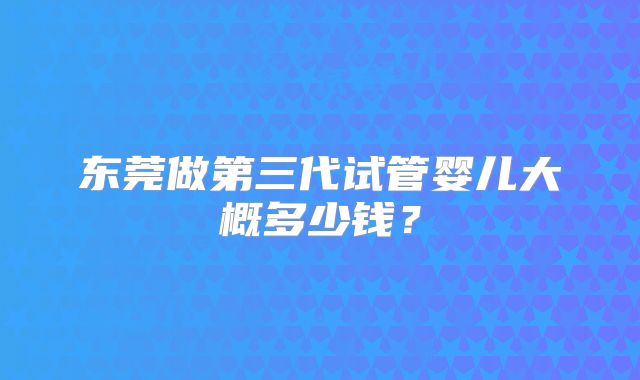 东莞做第三代试管婴儿大概多少钱?