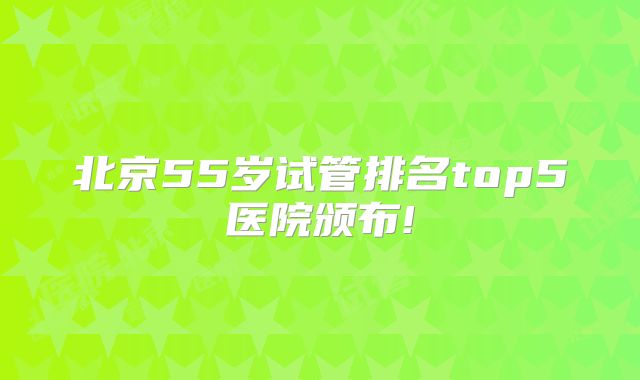 北京55岁试管排名top5医院颁布!