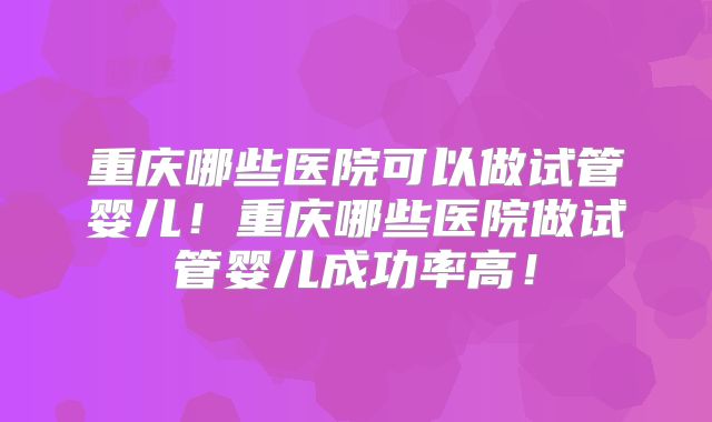 重庆哪些医院可以做试管婴儿!重庆哪些医院做试管婴儿成功率高!