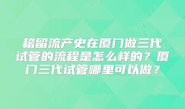 稽留流产史在厦门做三代试管的流程是怎么样的？厦门三代试管哪里可以做？