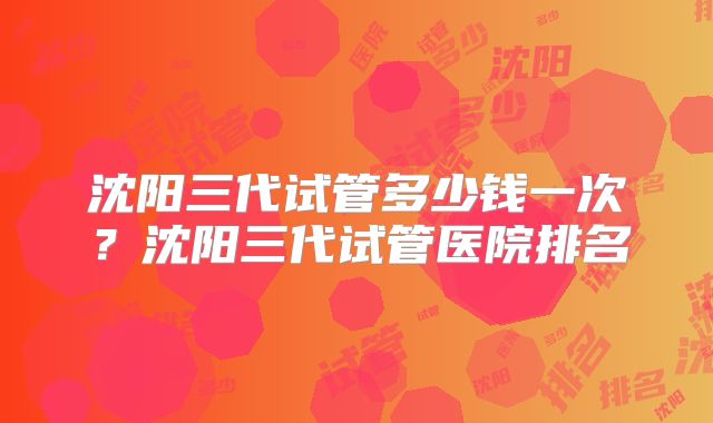 沈阳三代试管多少钱一次？沈阳三代试管医院排名
