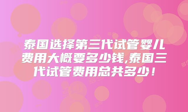 泰国选择第三代试管婴儿费用大概要多少钱,泰国三代试管费用总共多少！