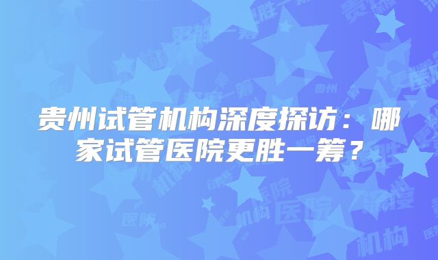 贵州试管机构深度探访:哪家试管医院更胜一筹?