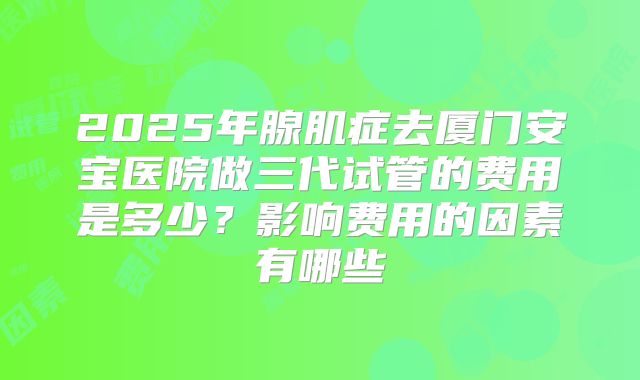 2025年腺肌症去厦门安宝医院做三代试管的费用是多少？影响费用的因素有哪些