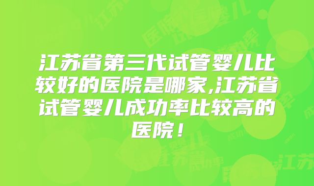 江苏省第三代试管婴儿比较好的医院是哪家,江苏省试管婴儿成功率比较高的医院！