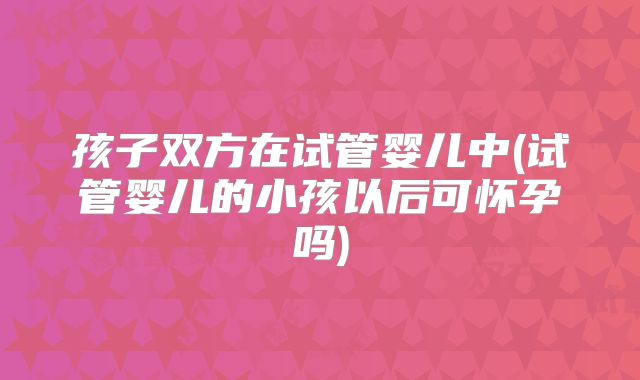 孩子双方在试管婴儿中(试管婴儿的小孩以后可怀孕吗)