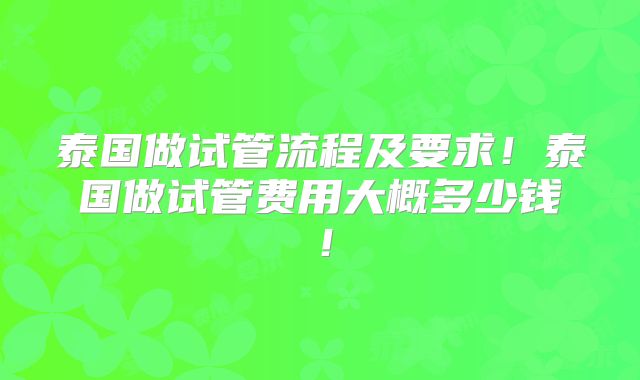 泰国做试管流程及要求！泰国做试管费用大概多少钱！