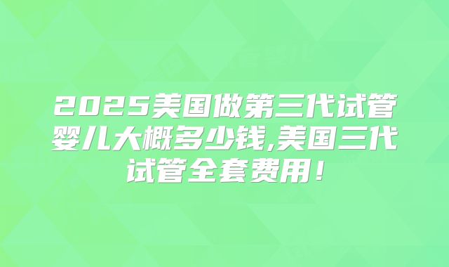 2025美国做第三代试管婴儿大概多少钱,美国三代试管全套费用！