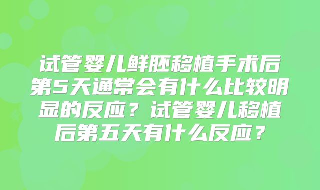 试管婴儿鲜胚移植手术后第5天通常会有什么比较明显的反应？试管婴儿移植后第五天有什么反应？