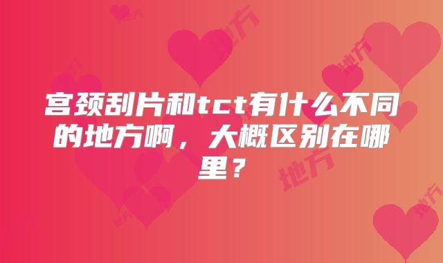 宫颈刮片和tct有什么不同的地方啊，大概区别在哪里？