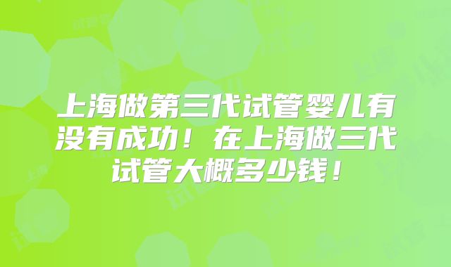 上海做第三代试管婴儿有没有成功!在上海做三代试管大概多少钱!