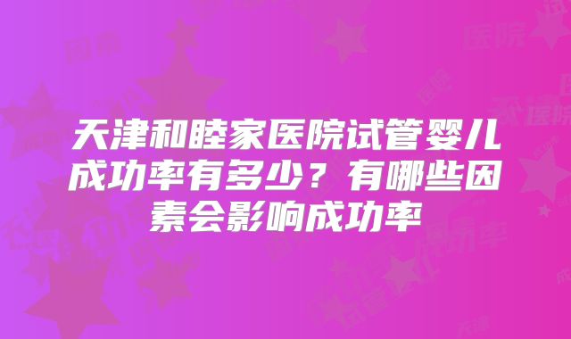 天津和睦家医院试管婴儿成功率有多少？有哪些因素会影响成功率