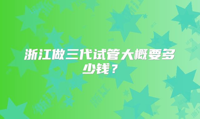 浙江做三代试管大概要多少钱？