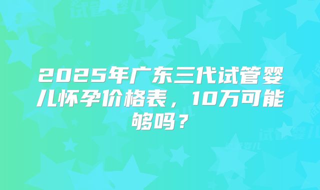2025年广东三代试管婴儿怀孕价格表,10万可能够吗?