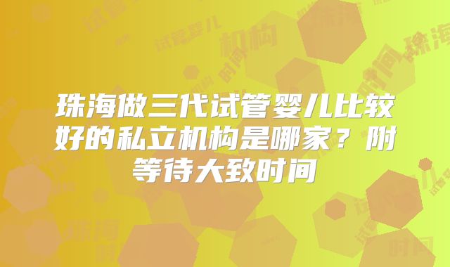 珠海做三代试管婴儿比较好的私立机构是哪家?附等待大致时间