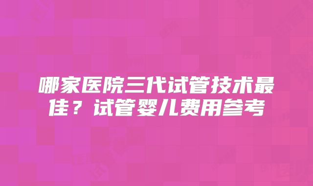 哪家医院三代试管技术最佳？试管婴儿费用参考