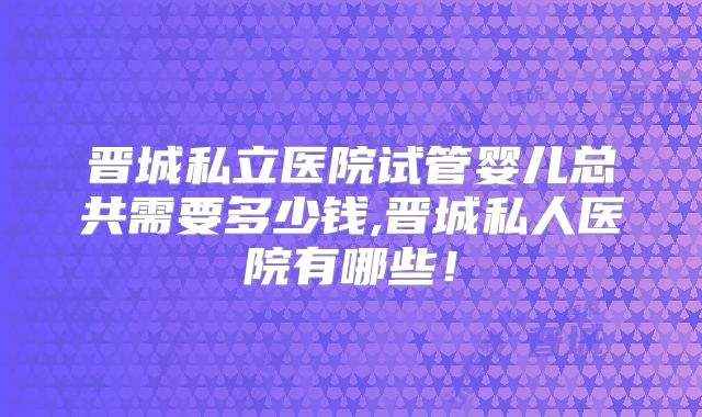 晋城私立医院试管婴儿总共需要多少钱,晋城私人医院有哪些！