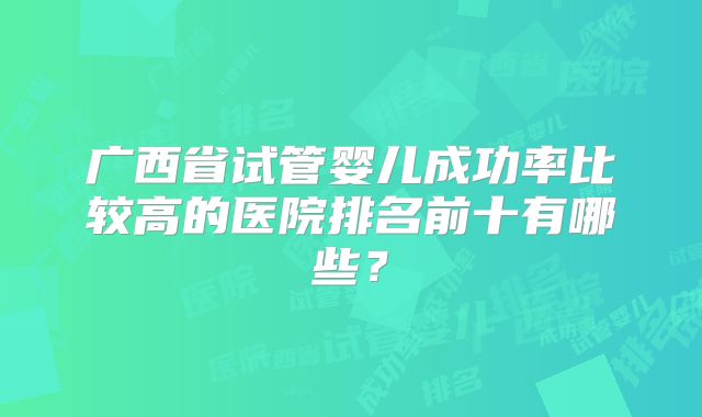 广西省试管婴儿成功率比较高的医院排名前十有哪些？