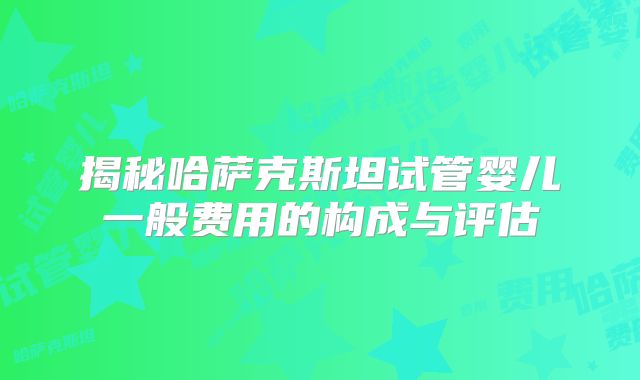 揭秘哈萨克斯坦试管婴儿一般费用的构成与评估