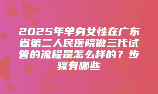 2025年单身女性在广东省第二人民医院做三代试管的流程是怎么样的？步骤有哪些