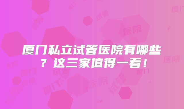 厦门私立试管医院有哪些?这三家值得一看!