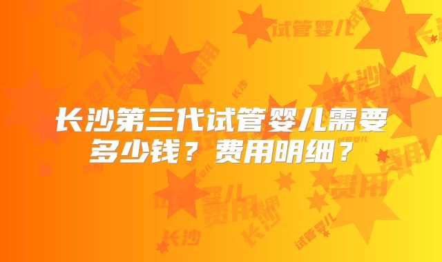 长沙第三代试管婴儿需要多少钱？费用明细？