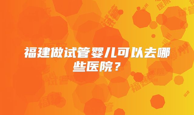 福建做试管婴儿可以去哪些医院？