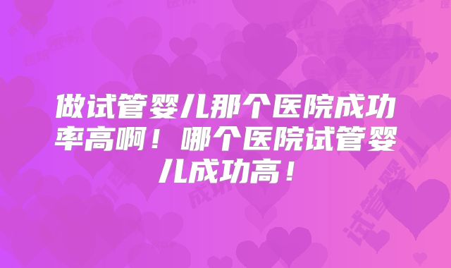 做试管婴儿那个医院成功率高啊!哪个医院试管婴儿成功高!