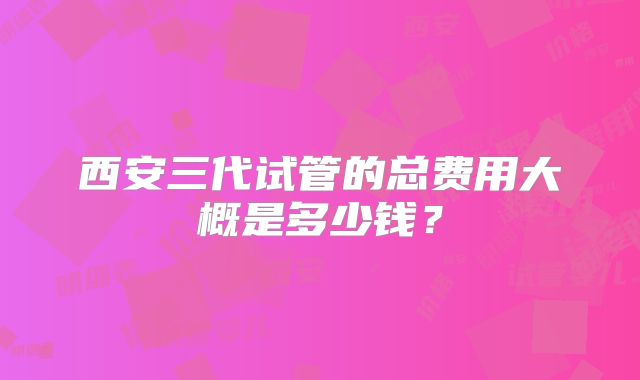 西安三代试管的总费用大概是多少钱?