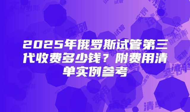 2025年俄罗斯试管第三代收费多少钱？附费用清单实例参考