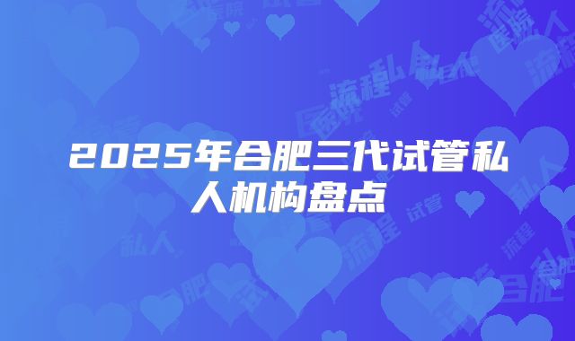 2025年合肥三代试管私人机构盘点