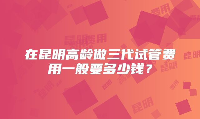 在昆明高龄做三代试管费用一般要多少钱？